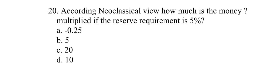 20. According Neoclassical view how much is the money ?
multiplied if the reserve requirement is 5%?
a. -0.25
b. 5
c. 20
d. 10