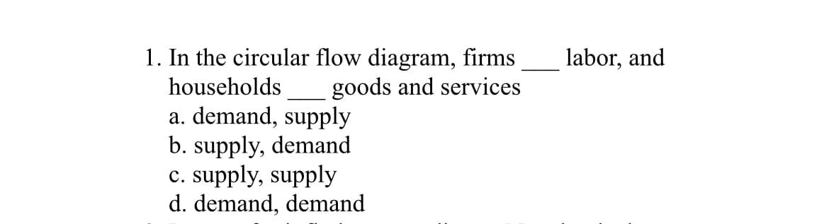 1. In the circular flow diagram, firms
households
goods and services
a. demand, supply
b. supply, demand
c. supply, supply
d. demand, demand
labor, and