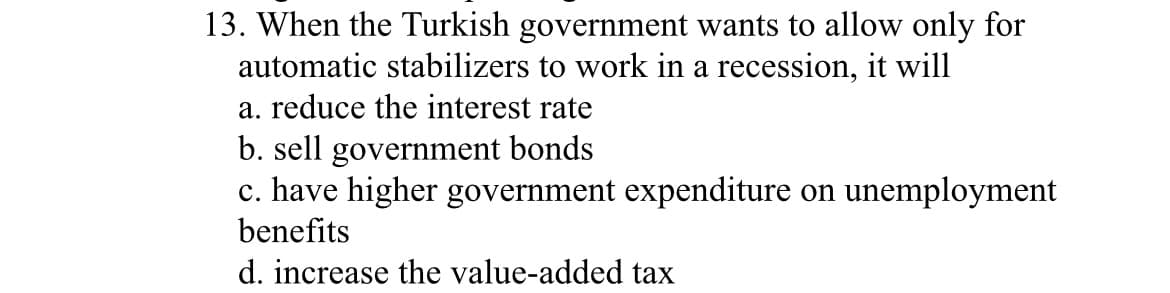 13. When the Turkish government wants to allow only for
automatic stabilizers to work in a recession, it will
a. reduce the interest rate
b. sell government bonds
c. have higher government expenditure on une
benefits
d. increase the value-added tax
unemployment