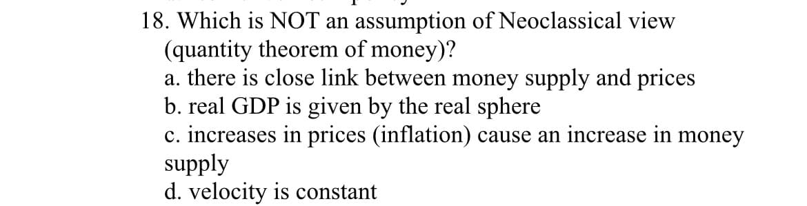 18. Which is NOT an assumption of Neoclassical view
(quantity theorem of money)?
a. there is close link between money supply and prices
b. real GDP is given by the real sphere
c. increases in prices (inflation) cause an increase in money
supply
d. velocity is constant