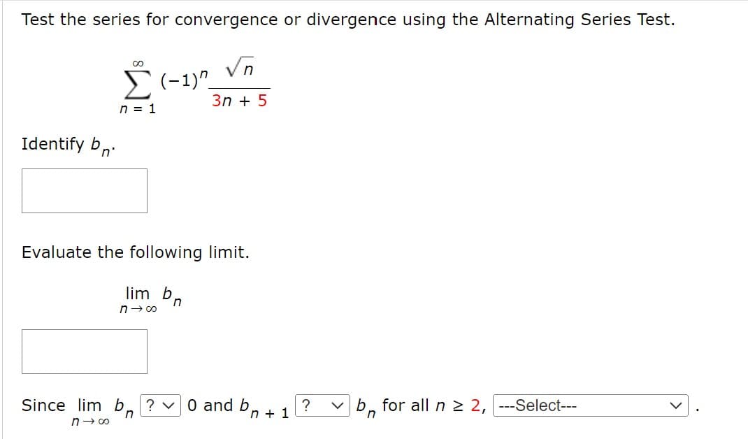 Test the series for convergence or divergence using the Alternating Series Test.
Vn
E(-1)"_
3n + 5
n = 1
Identify bn:
Evaluate the following limit.
lim b
n
n→ 00
Since lim b, ? v0 and bn + 1
b, for all n > 2, ---Select---
n
n- 00
