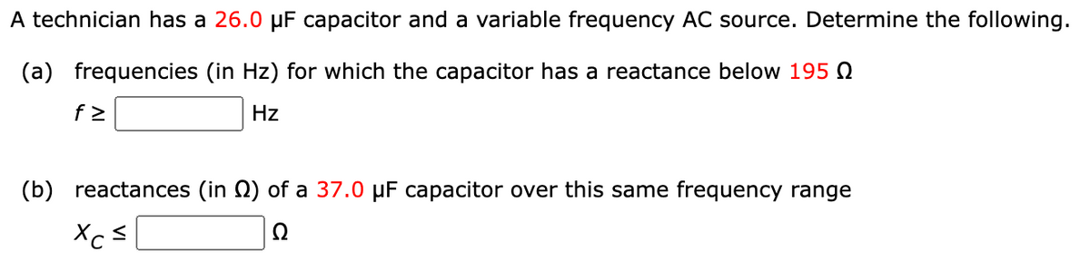A technician has a 26.0 µF capacitor and a variable frequency AC source. Determine the following.
(a) frequencies (in Hz) for which the capacitor has a reactance below 195
Hz
f>
(b) reactances (in) of a 37.0 μF capacitor over this same frequency range
Xc=
Ω