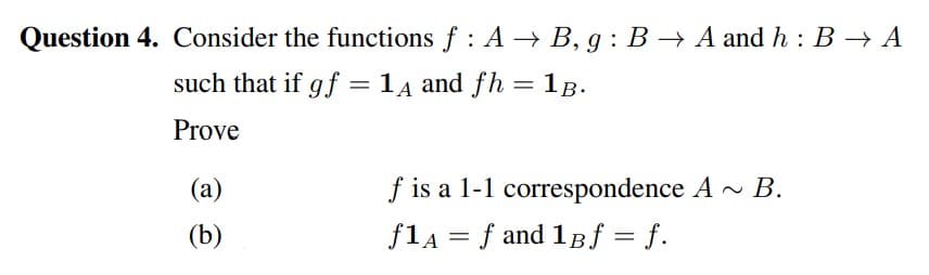 Question 4. Consider the functions f : A → B, g : B → A and h : B → A
such that if gf = 1 4 and fh =1B.
%3D
Prove
(a)
f is a 1-1 correspondence A - B.
(b)
flA = f and 1Bf = f.
