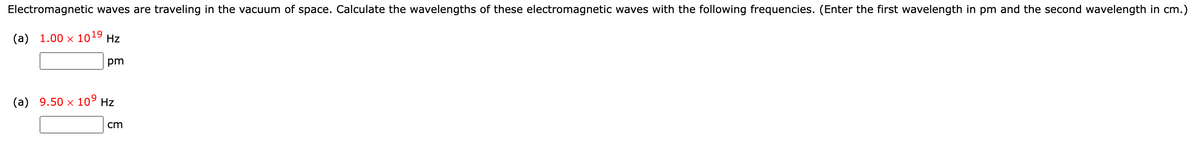 Electromagnetic waves are traveling in the vacuum of space. Calculate the wavelengths of these electromagnetic waves with the following frequencies. (Enter the first wavelength in pm and the second wavelength in cm.)
(a) 1.00 × 1019
Hz
pm
(a) 9.50 x 10⁹ Hz
cm