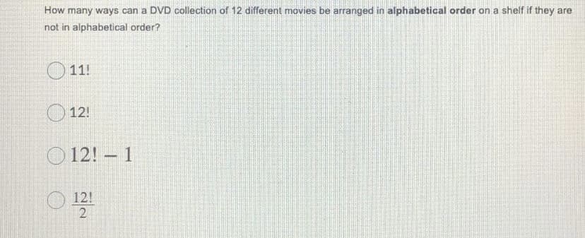 How many ways can a DVD collection of 12 different movies be arranged in alphabetical order on a shelf if they are
not in alphabetical order?
11!
12!
O 12! – 1
O 12!
