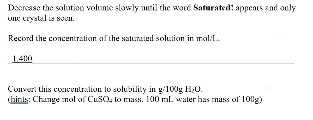 Decrease the solution volume slowly until the word Saturated! appears and only
one crystal is seen.
Record the concentration of the saturated solution in mol/L.
1.400
Convert this concentration to solubility in g/100g H₂O.
(hints: Change mol of CuSO4 to mass. 100 mL water has mass of 100g)