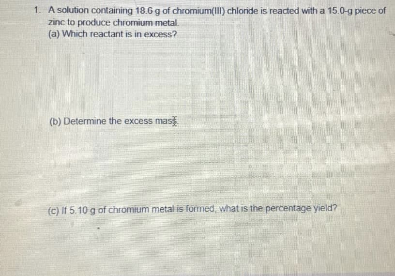 1. A solution containing 18.6 g of chromium(II) chloride is reacted with a 15.0-g piece of
zinc to produce chromium metal.
(a) Which reactant is in excess?
(b) Determine the excess mas
(c) If 5.10 g of chromium metal is formed, what is the percentage yield?
