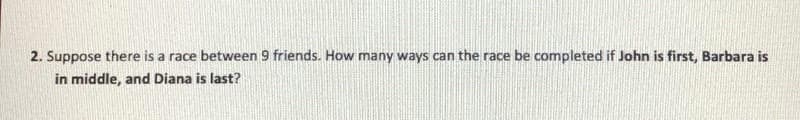 2. Suppose there is a race between 9 friends. How many ways can the race be completed if John is first, Barbara is
in middle, and Diana is last?
