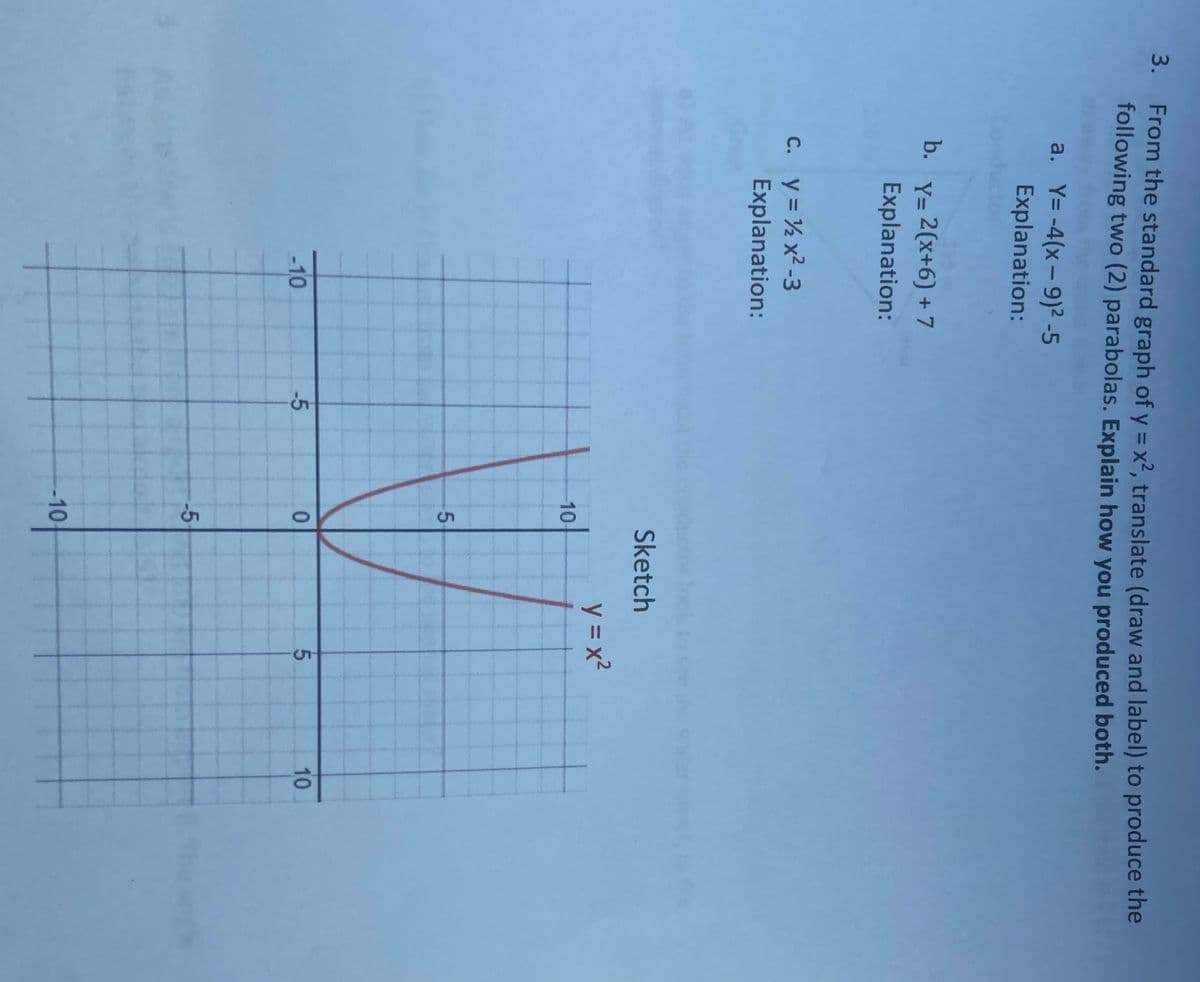 3. From the standard graph of y = x², translate (draw and label) to produce the
following two (2) parabolas. Explain how you produced both.
a. Y= -4(x-9)²-5
Explanation:
b.
Y= 2(x+6) + 7
Explanation:
c. y = ½ x²-3
Explanation:
Sketch
-10
-5
-10
5
0
-5
-10
y=x²
5
10