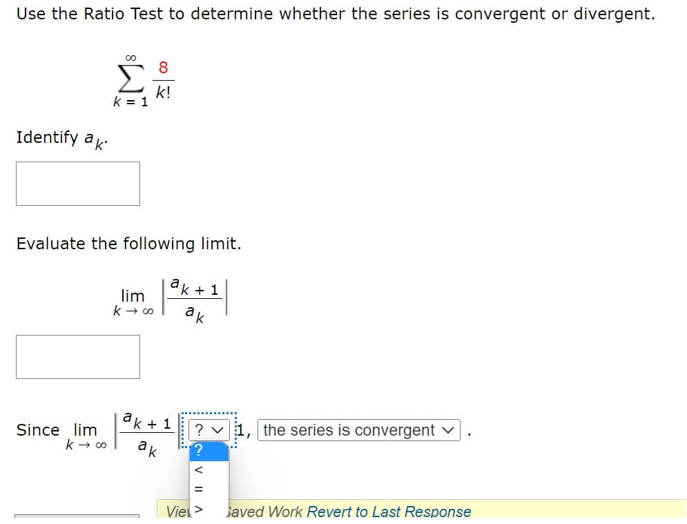 Use the Ratio Test to determine whether the series is convergent or divergent.
k!
k = 1
Identify ak
Evaluate the following limit.
ak + 1
lim
k → 00
ak
k + 1
the series is convergent
Since lim
k → 00
ak
Vie>
Javed Work Revert to Last Response
V II A
.......
