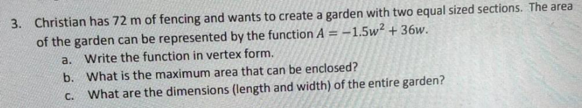 3. Christian has 72 m of fencing and wants to create a garden with two equal sized sections. The area
of the garden can be represented by the function A = -1.5w² +36w.
a.
Write the function in vertex form.
b.
What is the maximum area that can be enclosed?
C. What are the dimensions (length and width) of the entire garden?