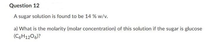 Question 12
A sugar solution is found to be 14 % w/v.
a) What is the molarity (molar concentration) of this solution if the sugar is glucose
(C6H1206)?