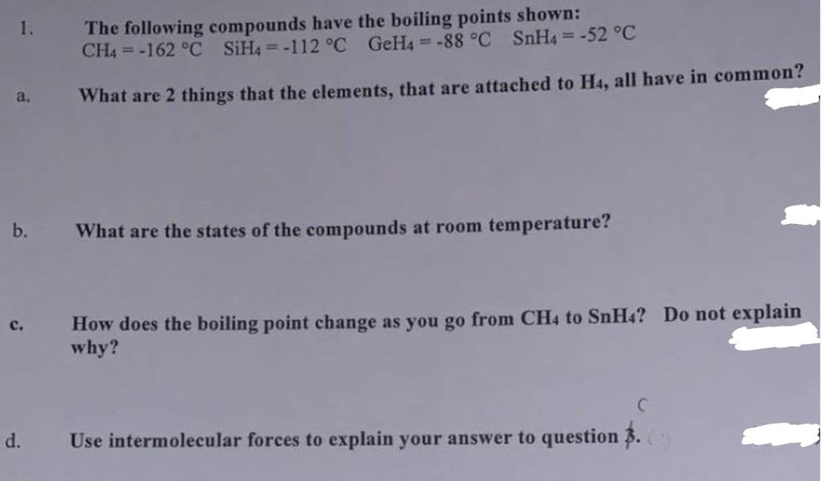 The following compounds have the boiling points shown:
CH4 = -162 °C SIH4 = -112 °C GeH4 = -88 °C SnH4=-52 °C
1.
%3D
a.
What are 2 things that the elements, that are attached to H4, all have in common?
b.
What are the states of the compounds at room temperature?
How does the boiling point change as you go from CH4 to SnH4? Do not explain
why?
d.
Use intermolecular forces to explain your answer to question 3.
