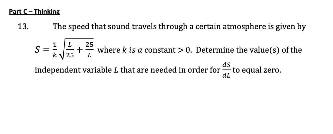Part C- Thinking
13.
The speed that sound travels through a certain atmosphere is given by
L
25
S :
k
where k is a constant > 0. Determine the value(s) of the
L
25
ds
independent variable L that are needed in order for
to equal zero.
dL
