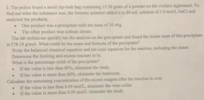 2. The police found a small zip-lock bag containing 15.36 gram of a powder on the victim's nightstand. To
find out what the substance was, the forensic scientist added it to 80-ml solution of 1.0 mol/L NaCl and
analyzed the products.
One product was a precipitate with the mass of 10.46g
.
The other product was sodium nitrate.
The lab technician quickly ran the analysis on the precipitate and found the molar mass of this precipitate
is 278.10 g/mol. What could be the name and formula of the precipitate?
Write the balanced chemical equation and net ionic equation for the reaction, including the states.
Determine the limiting and excess reactant in b).
What is the percentage yield of the precipitate?
.
If the value is less than 80%, eliminate the study.
.
If the value is more than 80%, eliminate the bathroom.
Calculate the remaining concentration of the excess reagent after the reaction is over.
.
If the value is less than 0.09 mol/L, eliminate the wine cellar
.
If the value is more than 0.09 mol/L eliminate the study.