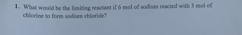 1. What would be the limiting reactant if 6 mol of sodium reacted with 3 mol of
chlorine to form sodium chloride?
