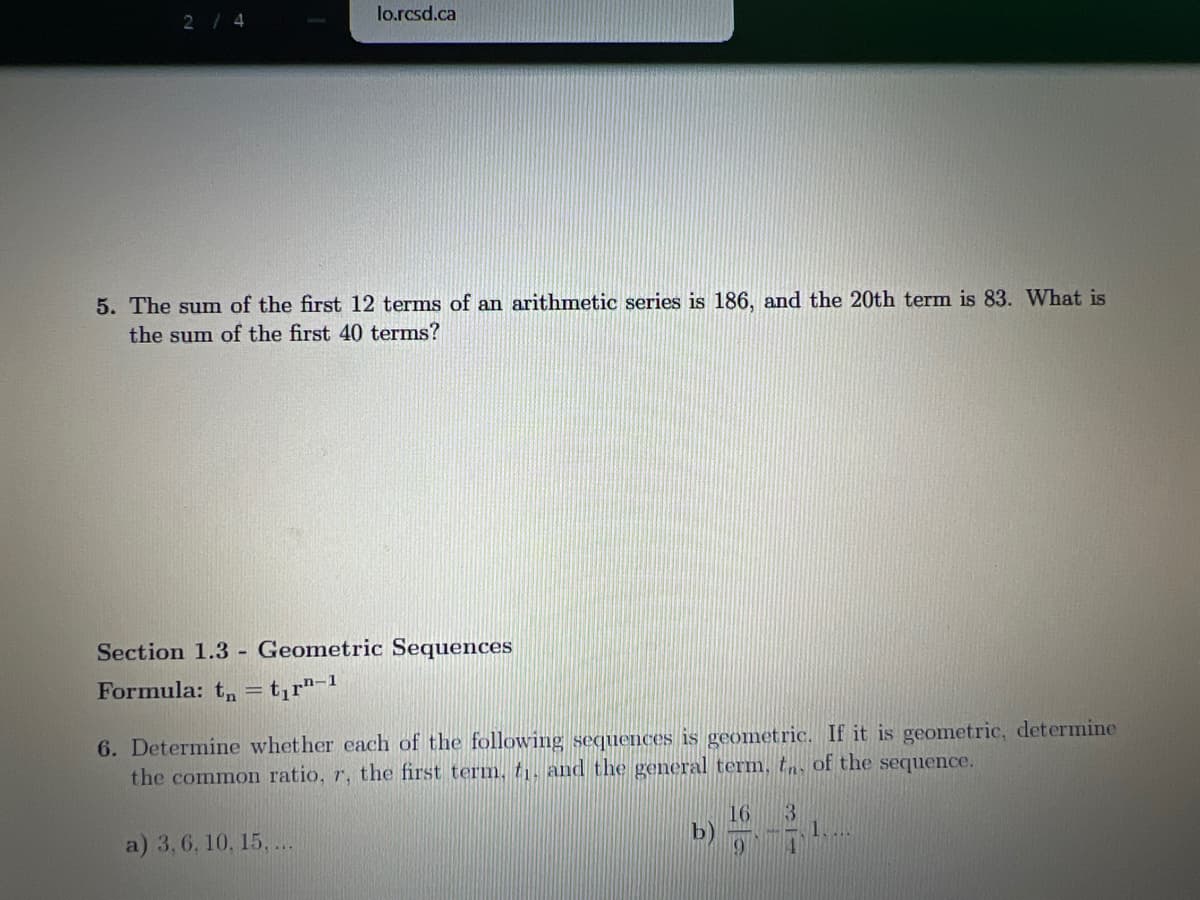 lo.rcsd.ca
2/4
5. The sum of the first 12 terms of an arithmetic series is 186, and the 20th term is 83. What is
the sum of the first 40 terms?
Section 1.3 - Geometric Sequences
Formula: t, = t,r"¬!
6. Determine whether each of the following sequences is geometric. If it is geometric, determine
the common ratio, r, the first term, ti, and the general term, t of the sequence.
16
b)
3.
1.
a) 3,6, 10. 15, ..
