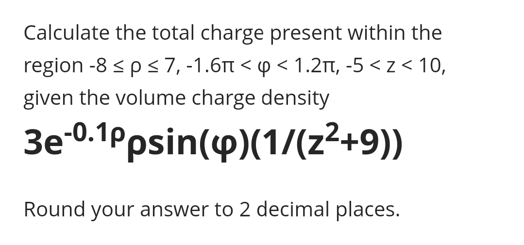 Calculate the total charge present within the
region -8 s p <7, -1.6n < p < 1.2Tt, -5 < z < 10,
given the volume charge density
3e-0.1Ppsin(y)(1/(z²+9))
Round your answer to 2 decimal places.
