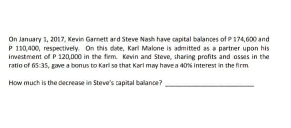 On January 1, 2017, Kevin Garnett and Steve Nash have capital balances of P 174,600 and
P 110,400, respectively. On this date, Karl Malone is admitted as a partner upon his
investment of P 120,000 in the firm. Kevin and Steve, sharing profits and losses in the
ratio of 65:35, gave a bonus to Karl so that Karl may have a 40% interest in the firm.
How much is the decrease in Steve's capital balance?

