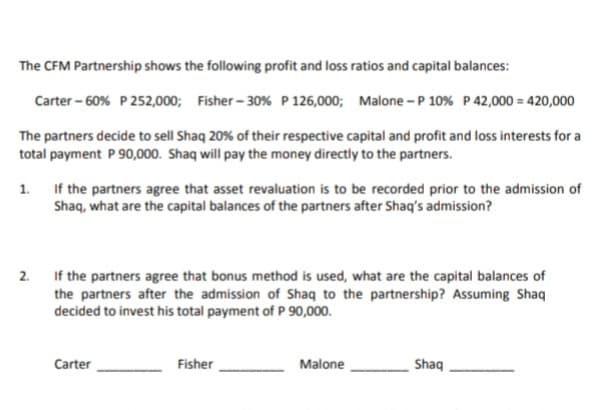 The CFM Partnership shows the following profit and loss ratios and capital balances:
Carter - 60% P 252,000; Fisher - 30% P 126,000; Malone -P 10% P 42,000 = 420,000
The partners decide to sell Shaq 20% of their respective capital and profit and loss interests for a
total payment P 90,000. Shaq will pay the money directly to the partners.
If the partners agree that asset revaluation is to be recorded prior to the admission of
Shaq, what are the capital balances of the partners after Shaq's admission?
1.
2. If the partners agree that bonus method is used, what are the capital balances of
the partners after the admission of Shaq to the partnership? Assuming Shaq
decided to invest his total payment of P 90,000.
Carter
Fisher
Malone
Shaq
