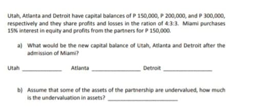Utah, Atlanta and Detroit have capital balances of P 150,000, P 200,000, and P 300,000,
respectively and they share profits and losses in the ration of 4:3:3. Miami purchases
15% interest in equity and profits from the partners for P 150,000.
a) What would be the new capital balance of Utah, Atlanta and Detroit after the
admission of Miami?
Utah
Atlanta
Detroit
b) Assume that some of the assets of the partnership are undervalued, how much
is the undervaluation in assets?
