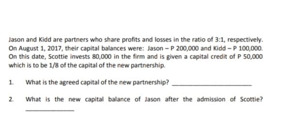 Jason and Kidd are partners who share profits and losses in the ratio of 3:1, respectively.
On August 1, 2017, their capital balances were: Jason - P 200,000 and Kidd –P 100,000.
On this date, Scottie invests 80,000 in the firm and is given a capital credit of P 50,000
which is to be 1/8 of the capital of the new partnership.
1. What is the agreed capital of the new partnership?
2.
What is the new capital balance of Jason after the admission of Scottie?
