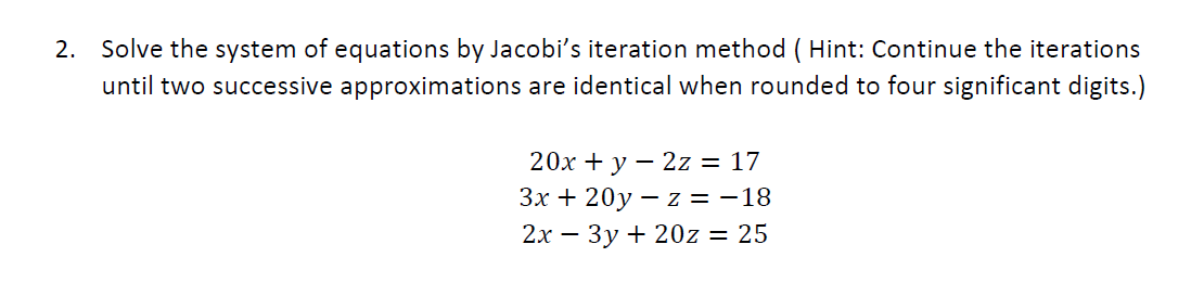 2. Solve the system of equations by Jacobi's iteration method ( Hint: Continue the iterations
until two successive approximations are identical when rounded to four significant digits.)
20х + у — 2z 3D 17
Зх + 20у — z %3D -18
2х — Зу + 20z 3D 25
