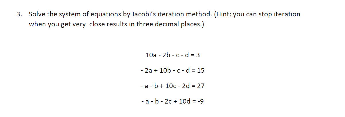 3. Solve the system of equations by Jacobi's iteration method. (Hint: you can stop iteration
when you get very close results in three decimal places.)
10a - 2b - c - d = 3
- 2a + 10b - c - d = 15
- a - b + 10c - 2d = 27
- a - b - 2c + 10d = -9
