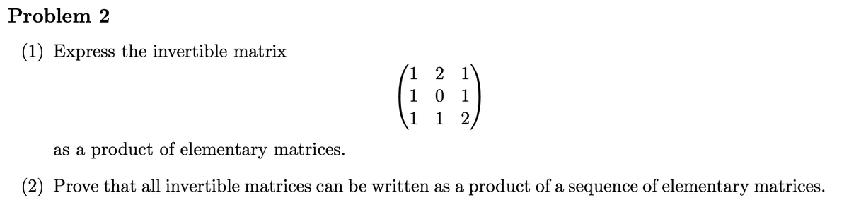 Problem 2
(1) Express the invertible matrix
(³)
1 0 1
12
as a product of elementary matrices.
(2) Prove that all invertible matrices can be written as a product of a sequence of elementary matrices.