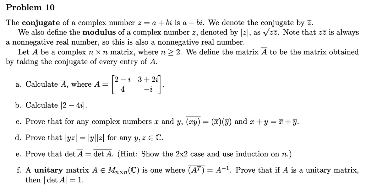 Problem 10
The conjugate of a complex number z = a + bi is a - bi. We denote the conjugate by z.
We also define the modulus of a complex number z, denoted by [z], as √zz. Note that zz is always
a nonnegative real number, so this is also a nonnegative real number.
Let A be a complex n × n matrix, where n ≥ 2. We define the matrix A to be the matrix obtained
by taking the conjugate of every entry of A.
a. Calculate A, where A =
=
e. Prove that det A
4
-
+21].
b. Calculate [2 – 4i|.
c. Prove that for any complex numbers x and y, (xy) = (x)(y) and x + y = x+y.
d. Prove that |yz| = |y||z| for any y, z € C.
i 3+2i
det A. (Hint: Show the 2x2 case and use induction on n.)
f. A unitary matrix A € Mnxn(C) is one where (AT) = A−¹. Prove that if A is a unitary matrix,
then | det A| = 1.