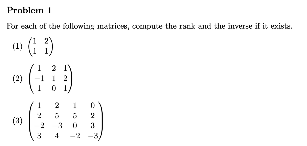 Problem 1
For each of the following matrices, compute the rank and the inverse if it exists.
(1) (1 ²)
(2)
(3)
1 2
-1 1
1
1
2
-2 -3
3
4
2
1
2
1
5 5
0
2
0 3
-2 -3,