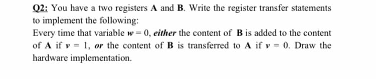 Q2: You have a two registers A and B. Write the register transfer statements
to implement the following:
Every time that variable w = 0, either the content of B is added to the content
of A if v = 1, or the content of B is transferred to A if v = 0. Draw the
hardware implementation.
