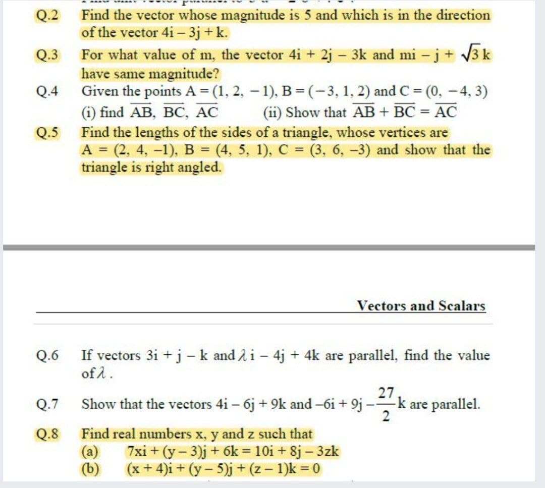 Q.2 Find the vector whose magnitude is 5 and which is in the direction
of the vector 4i – 3j + k.
Q.3 For what value of m, the vector 4i + 2j – 3k and mi – j+ V3 k
have same magnitude?
Given the points A = (1, 2, – 1), B = (-3, 1, 2) and C = (0, -4, 3)
(i) find AB, BC, AC
Q.4
(ii) Show that AB + BC = AC
%3D
Find the lengths of the sides of a triangle, whose vertices are
A = (2, 4, -1), B = (4, 5, 1), C = (3, 6, -3) and show that the
triangle is right angled.
Q.5
Vectors and Scalars
Q.6
If vectors 3i + j-k and 2i- 4j + 4k are parallel, find the value
of å.
27
-k are parallel.
2
Q.7
Show that the vectors 4i – 6j + 9k and -6i + 9j
- -
Q.8
Find real numbers x, y and z such that
7xi + (y – 3)j + 6k = 10i + 8j – 3zk
(x + 4)i + (y – 5)j + (z – 1)k = 0
(b)

