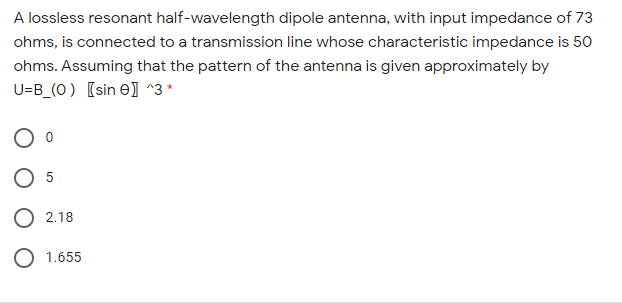 A lossless resonant half-wavelength dipole antenna, with input impedance of 73
ohms, is connected to a transmission line whose characteristic impedance is 50
ohms. Assuming that the pattern of the antenna is given approximately by
U=B_(O) [sin e) ^3 *
5
O 2.18
1.655
