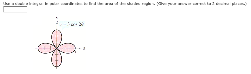 Use a double integral in polar coordinates to find the area of the shaded region. (Give your answer correct to 2 decimal places.)
r = 3 cos 20
RIN-
