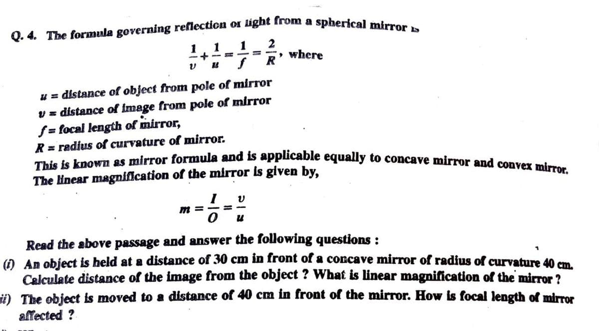 Q. 4. The formula governing reflection or light from a spherical mirror
This is known as mirror formula and is applicable equally to concave mirror and convex mirror.
1
1
1
, where
R
u = distance of object from pole of mirror
v = distance of image from pole of mirror
f= focal length of mirror,
R = redius of curvature of mirror.
The linear magnification of the mirror is glven by,
---:
m = -%3D
Read the above passage and answer the following questions :
() An object is held at a distance of 30 cm in front of a concave mirror of radius of curvature 40 cm
Calculate distance of the image from the object ? What is linear magnification of the mirror ?
) The object is moved to a distance of 40 cm in front of the mirror. How is focal length of mirror
affected ?
