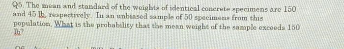 Q5. The mean and standard of the weights of identical concrete specimens are 150
and 45 lb. respectively. In an unbiased sample of 50 specimens from this
population, What is the probability that the mean weight of the sample exceeds 150
1b?
06
