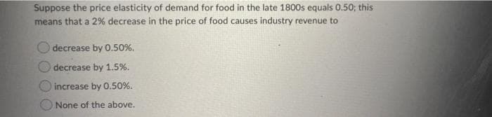 Suppose the price elasticity of demand for food in the late 1800s equals 0.50; this
means that a 2% decrease in the price of food causes industry revenue to
decrease by 0.50%.
decrease by 1.5%.
increase by 0.50%.
None of the above.
