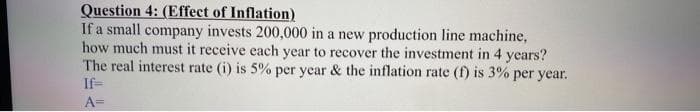 Question 4: (Effect of Inflation)
If a small company invests 200,000 in a new production line machine,
how much must it receive each year to recover the investment in 4 years?
The real interest rate (i) is 5% per year & the inflation rate (f) is 3% per year.
If=
A=
