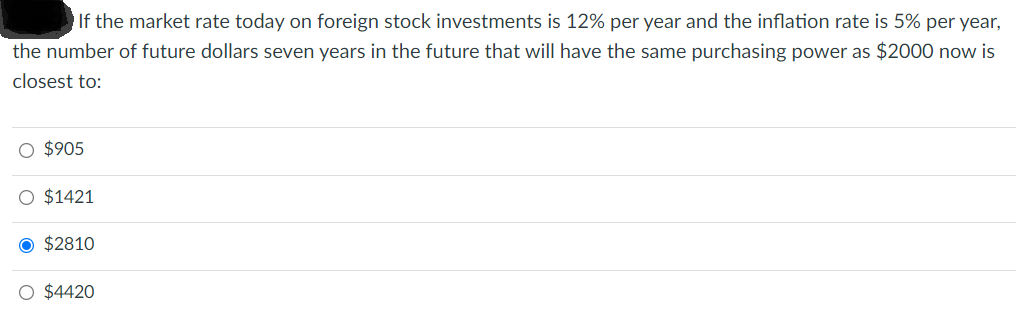 If the market rate today on foreign stock investments is 12% per year and the inflation rate is 5% per year,
the number of future dollars seven years in the future that will have the same purchasing power as $2000 now is
closest to:
O $905
O $1421
O $2810
O $4420

