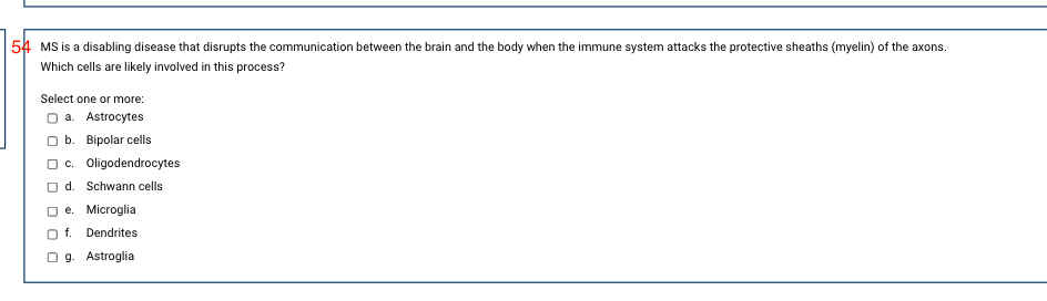 54 MS is a disabling disease that disrupts the communication between the brain and the body when the immune system attacks the protective sheaths (myelin) of the axons.
Which cells are likely involved in this process?
Select one or more:
O a. Astrocytes
b. Вірolar cells
O c. Oligodendrocytes
d. Schwann cells
O e. Microglia
O f. Dendrites
O g. Astroglia
