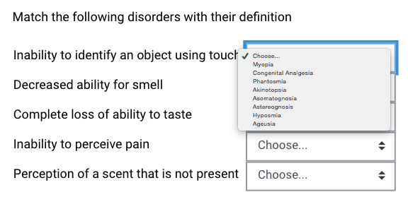 Match the following disorders with their definition
Inability to identify an object using touch v Choone.
Мyopia
Congenital Analgesia
Decreased ability for smell
Phantosmia
Akinotopsia
Asomatognosia
Astereognosis
Нуроsmia
Ageusia
Complete loss of ability to taste
Inability to perceive pain
Choose...
Perception of a scent that is not present
Choose...
