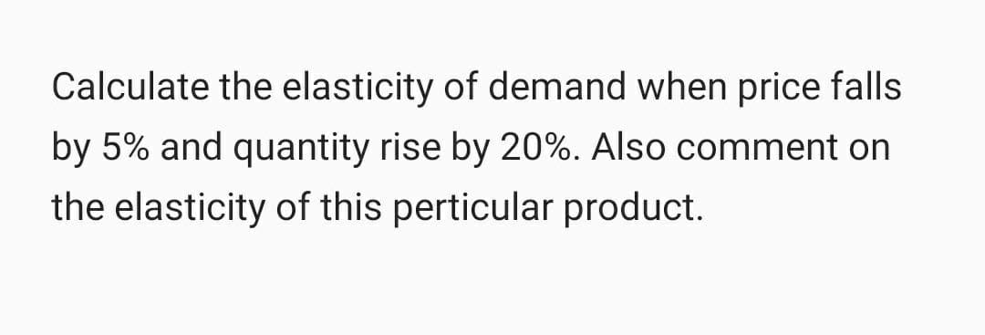 Calculate the elasticity of demand when price falls
by 5% and quantity rise by 20%. Also comment on
the elasticity of this perticular product.
