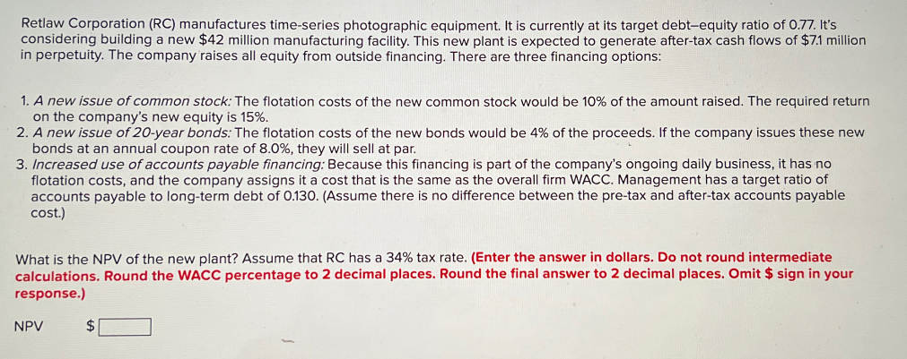 Retlaw Corporation (RC) manufactures time-series photographic equipment. It is currently at its target debt-equity ratio of 0.77. It's
considering building a new $42 million manufacturing facility. This new plant is expected to generate after-tax cash flows of $7.1 million
in perpetuity. The company raises all equity from outside financing. There are three financing options:
1. A new issue of common stock: The flotation costs of the new common stock would be 10% of the amount raised. The required return
on the company's new equity is 15%.
2. A new issue of 20-year bonds: The flotation costs of the new bonds would be 4% of the proceeds. If the company issues these new
bonds at an annual coupon rate of 8.0%, they will sell at par.
3. Increased use of accounts payable financing: Because this financing is part of the company's ongoing daily business, it has no
flotation costs, and the company assigns it a cost that is the same as the overall firm WACC. Management has a target ratio of
accounts payable to long-term debt of 0.130. (Assume there is no difference between the pre-tax and after-tax accounts payable
cost.)
What is the NPV of the new plant? Assume that RC has a 34% tax rate. (Enter the answer in dollars. Do not round intermediate
calculations. Round the WACC percentage to 2 decimal places. Round the final answer to 2 decimal places. Omit $ sign in your
response.)
NPV
$