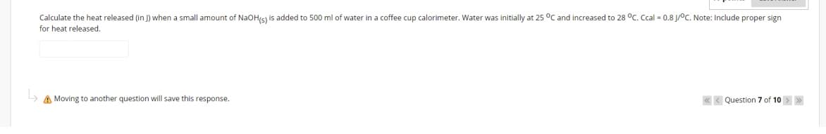 Calculate the heat released (in J) when a small amount of NaOHs) is added to 500 ml of water in a coffee cup calorimeter. Water was initially at 25 °C and increased to 28 °C. Ccal = 0.8 J/°C. Note: Include proper sign
for heat released.
A Moving to another question will save this response.
« < Question 7 of 10 >>
