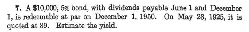7. A $10,000, 5% bond, with dividends payable June 1 and December
1, is redeemable at par on December 1, 1950. On May 23, 1925, it is
quoted at 89. Estimate the yield.
