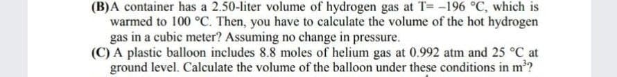 (B)A container has a 2.50-liter volume of hydrogen gas at T= -196 °C, which is
warmed to 100 °C. Then, you have to calculate the volume of the hot hydrogen
gas in a cubic meter? Assuming no change in pressure.
(C) A plastic balloon includes 8.8 moles of helium gas at 0.992 atm and 25 °C at
ground level. Calculate the volume of the balloon under these conditions in m'?
