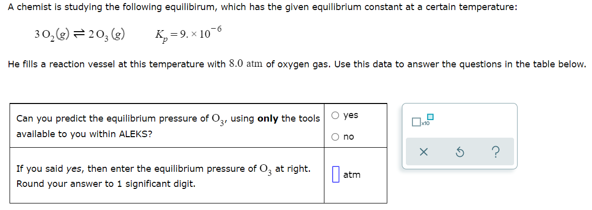 A chemist is studying the following equilibirum, which has the given equilibrium constant at a certain temperature:
30₂(g) = 203 (g)
Kp =
He fills a reaction vessel at this temperature with 8.0 atm of oxygen gas. Use this data to answer the questions in the table below.
-6
„ = 9. × 10¯
Can you predict the equilibrium pressure of O3, using only the tools
available to you within ALEKS?
3'
If you said yes, then enter the equilibrium pressure of O3 at right.
Round your answer to 1 significant digit.
O yes
no
Da atm
x10
X
?