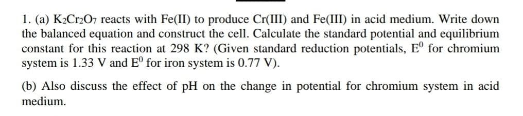1. (a) K₂Cr2O7 reacts with Fe(II) to produce Cr(III) and Fe(III) in acid medium. Write down
the balanced equation and construct the cell. Calculate the standard potential and equilibrium
constant for this reaction at 298 K? (Given standard reduction potentials, Eº for chromium
system is 1.33 V and Eº for iron system is 0.77 V).
(b) Also discuss the effect of pH on the change in potential for chromium system in acid
medium.
