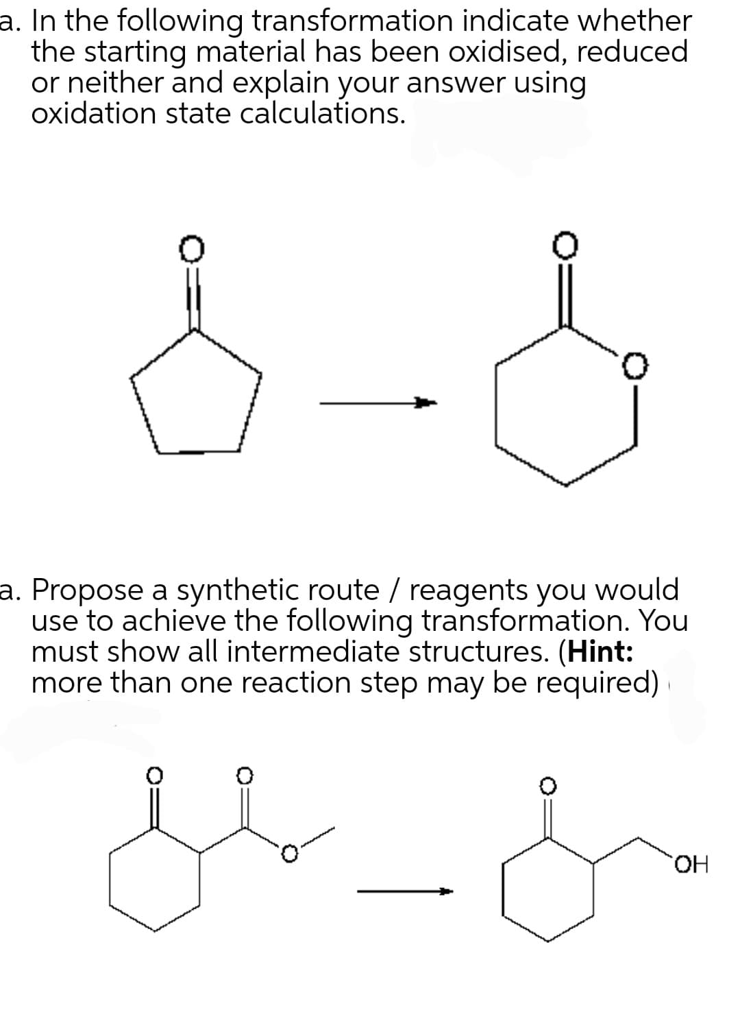 a. In the following transformation indicate whether
the starting material has been oxidised, reduced
or neither and explain your answer using
oxidation state calculations.
0
a. Propose a synthetic route / reagents you would
use to achieve the following transformation. You
must show all intermediate structures. (Hint:
more than one reaction step may be required)
مه ملل
